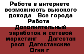 Работа в интернете, возможность высокого дохода - Все города Работа » Дополнительный заработок и сетевой маркетинг   . Дагестан респ.,Дагестанские Огни г.